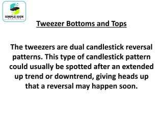 Tweezer Bottoms and Tops
The tweezers are dual candlestick reversal
patterns. This type of candlestick pattern
could usually be spotted after an extended
up trend or downtrend, giving heads up
that a reversal may happen soon.
 