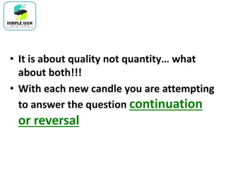 • It is about quality not quantity… what
about both!!!
• With each new candle you are attempting
to answer the question continuation
or reversal
 