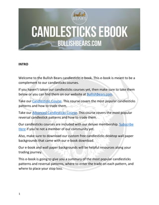 1
INTRO
Welcome to the Bullish Bears candlesticks e-book. This e-book is meant to be a
complement to our candlesticks courses.
If you haven’t taken our candlesticks courses yet, then make sure to take them
below or you can find them on our website at BullishBears.com.
Take our Candlesticks Course. This course covers the most popular candlesticks
patterns and how to trade them.
Take our Advanced Candlesticks Course. This course covers the most popular
reversal candlestick patterns and how to trade them.
Our candlesticks courses are included with our deluxe membership. Subscribe
Here if you’re not a member of our community yet.
Also, make sure to download our custom free candlesticks desktop wall paper
backgrounds that came with our e-book download.
Our e-book and wall paper backgrounds will be helpful resources along your
trading journey.
This e-book is going to give you a summary of the most popular candlesticks
patterns and reversal patterns, where to enter the trade on each pattern, and
where to place your stop loss.
 