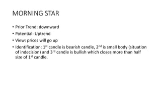 MORNING STAR
• Prior Trend: downward
• Potential: Uptrend
• View: prices will go up
• Identification: 1st candle is bearish candle, 2nd is small body (situation
of indecision) and 3rd candle is bullish which closes more than half
size of 1st candle.
 