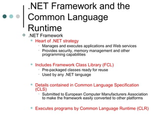 .NET Framework and the
Common Language
Runtime
 .NET Framework
 Heart of .NET strategy
• Manages and executes applications and Web services
• Provides security, memory management and other
programming capabilities
 Includes Framework Class Library (FCL)
• Pre-packaged classes ready for reuse
• Used by any .NET language
 Details contained in Common Language Specification
(CLS)
• Submitted to European Computer Manufacturers Association
to make the framework easily converted to other platforms
 Executes programs by Common Language Runtime (CLR)
 