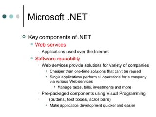 Microsoft .NET
 Key components of .NET
 Web services
• Applications used over the Internet
 Software reusability
• Web services provide solutions for variety of companies
• Cheaper than one-time solutions that can’t be reused
• Single applications perform all operations for a company
via various Web services
• Manage taxes, bills, investments and more
• Pre-packaged components using Visual Programming
• (buttons, text boxes, scroll bars)
• Make application development quicker and easier
 