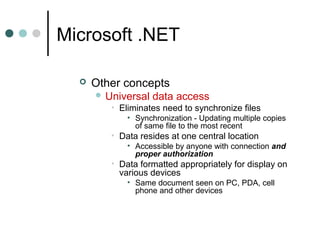 Microsoft .NET
 Other concepts
 Universal data access
• Eliminates need to synchronize files
• Synchronization - Updating multiple copies
of same file to the most recent
• Data resides at one central location
• Accessible by anyone with connection and
proper authorization
• Data formatted appropriately for display on
various devices
• Same document seen on PC, PDA, cell
phone and other devices
 