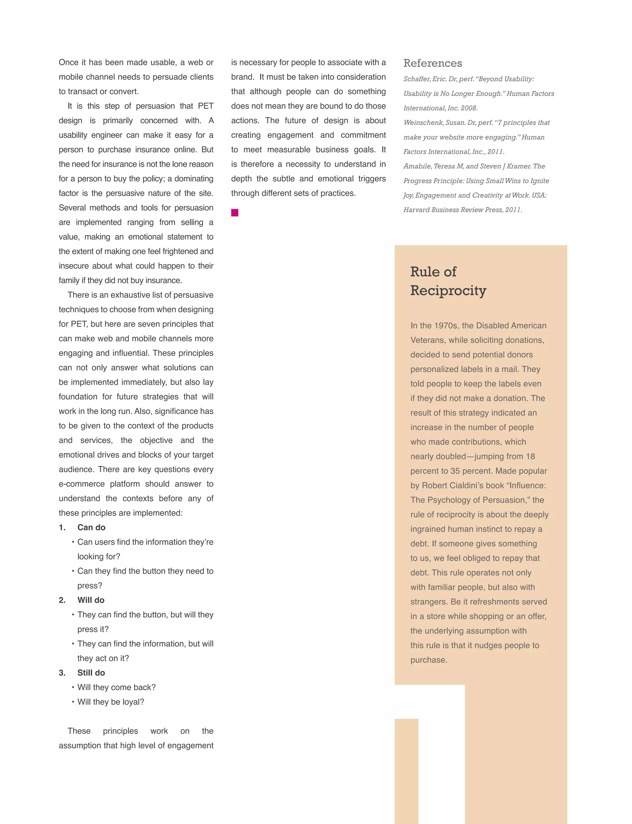 Rule of
Reciprocity
In the 1970s, the Disabled American
Veterans, while soliciting donations,
decided to send potential donors
personalized labels in a mail. They
told people to keep the labels even
if they did not make a donation. The
result of this strategy indicated an
increase in the number of people
who made contributions, which
nearly doubled—jumping from 18
percent to 35 percent. Made popular
by Robert Cialdini’s book “Influence:
The Psychology of Persuasion,” the
rule of reciprocity is about the deeply
ingrained human instinct to repay a
debt. If someone gives something
to us, we feel obliged to repay that
debt. This rule operates not only
with familiar people, but also with
strangers. Be it refreshments served
in a store while shopping or an offer,
the underlying assumption with
this rule is that it nudges people to
purchase.
Once it has been made usable, a web or
mobile channel needs to persuade clients
to transact or convert.
It is this step of persuasion that PET
design is primarily concerned with. A
usability engineer can make it easy for a
person to purchase insurance online. But
the need for insurance is not the lone reason
for a person to buy the policy; a dominating
factor is the persuasive nature of the site.
Several methods and tools for persuasion
are implemented ranging from selling a
value, making an emotional statement to
the extent of making one feel frightened and
insecure about what could happen to their
family if they did not buy insurance.
There is an exhaustive list of persuasive
techniques to choose from when designing
for PET, but here are seven principles that
can make web and mobile channels more
engaging and influential. These principles
can not only answer what solutions can
be implemented immediately, but also lay
foundation for future strategies that will
work in the long run. Also, significance has
to be given to the context of the products
and services, the objective and the
emotional drives and blocks of your target
audience. There are key questions every
e-commerce platform should answer to
understand the contexts before any of
these principles are implemented:
1.	 Can do
•	Can users find the information they’re
looking for?
•	Can they find the button they need to
press?
2.	 Will do
•	They can find the button, but will they
press it?
•	They can find the information, but will
they act on it?
3.	 Still do
•	Will they come back?
•	Will they be loyal?
These principles work on the
assumption that high level of engagement
is necessary for people to associate with a
brand. It must be taken into consideration
that although people can do something
does not mean they are bound to do those
actions. The future of design is about
creating engagement and commitment
to meet measurable business goals. It
is therefore a necessity to understand in
depth the subtle and emotional triggers
through different sets of practices.
References
Schaffer,Eric.Dr,perf.“Beyond Usability:
Usability is No Longer Enough.” Human Factors
International,Inc.2008.
Weinschenk,Susan.Dr,perf.“7 principles that
make your website more engaging.” Human
Factors International,Inc.,2011.
Amabile,Teresa M,and Steven J Kramer.The
Progress Principle: Using SmallWins to Ignite
Joy,Engagement and Creativity atWork.USA:
Harvard Business Review Press,2011.
 