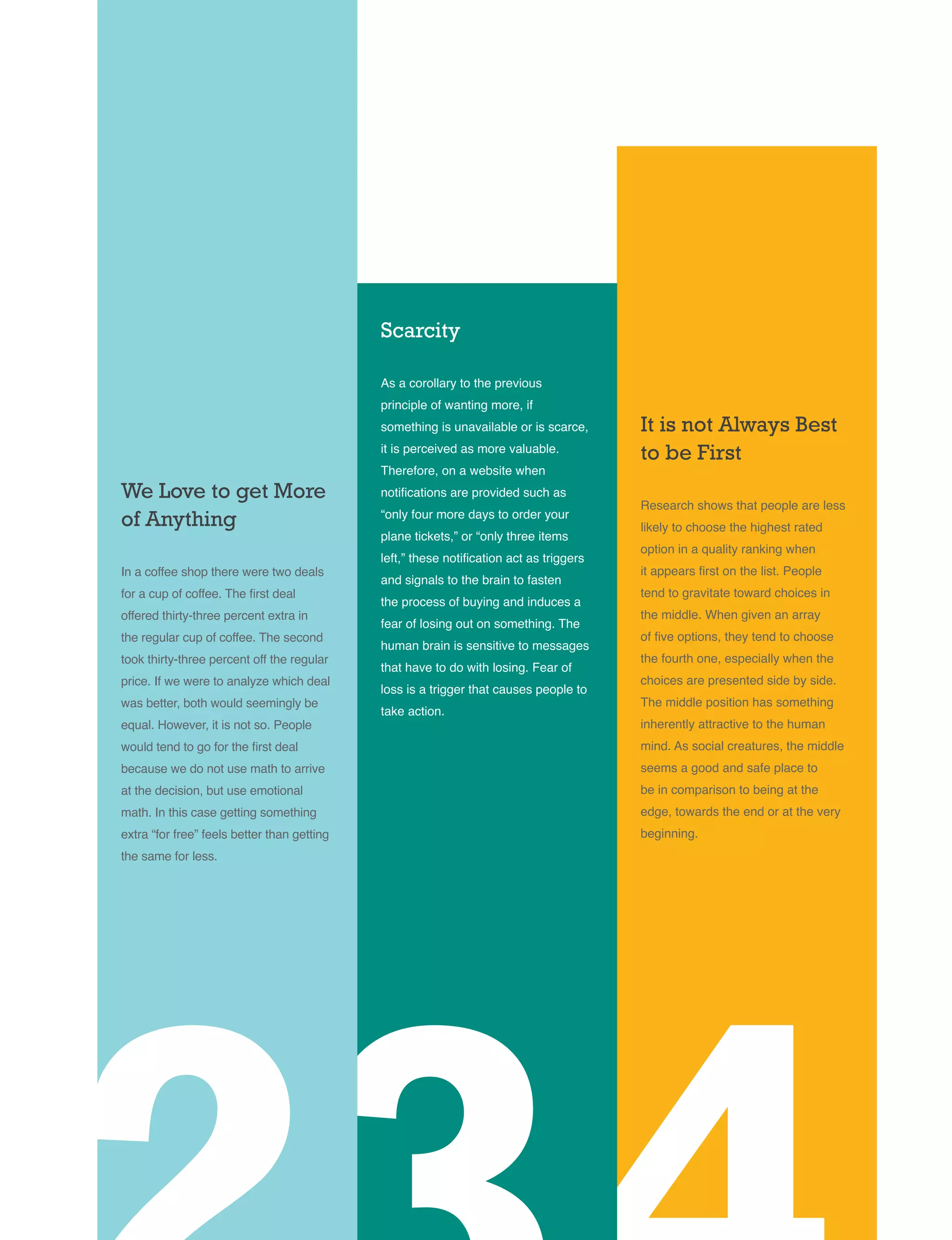 We Love to get More
of Anything
In a coffee shop there were two deals
for a cup of coffee. The first deal
offered thirty-three percent extra in
the regular cup of coffee. The second
took thirty-three percent off the regular
price. If we were to analyze which deal
was better, both would seemingly be
equal. However, it is not so. People
would tend to go for the first deal
because we do not use math to arrive
at the decision, but use emotional
math. In this case getting something
extra “for free” feels better than getting
the same for less.
Scarcity
As a corollary to the previous
principle of wanting more, if
something is unavailable or is scarce,
it is perceived as more valuable.
Therefore, on a website when
notifications are provided such as
“only four more days to order your
plane tickets,” or “only three items
left,” these notification act as triggers
and signals to the brain to fasten
the process of buying and induces a
fear of losing out on something. The
human brain is sensitive to messages
that have to do with losing. Fear of
loss is a trigger that causes people to
take action.
It is not Always Best
to be First
Research shows that people are less
likely to choose the highest rated
option in a quality ranking when
it appears first on the list. People
tend to gravitate toward choices in
the middle. When given an array
of five options, they tend to choose
the fourth one, especially when the
choices are presented side by side.
The middle position has something
inherently attractive to the human
mind. As social creatures, the middle
seems a good and safe place to
be in comparison to being at the
edge, towards the end or at the very
beginning.
 
