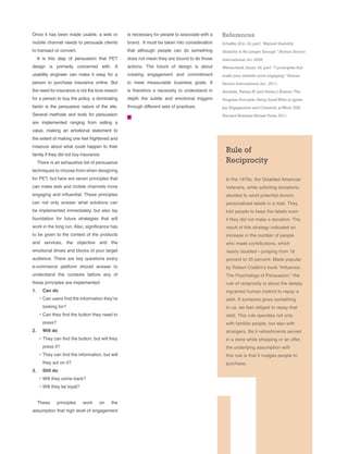 Rule of
Reciprocity
In the 1970s, the Disabled American
Veterans, while soliciting donations,
decided to send potential donors
personalized labels in a mail. They
told people to keep the labels even
if they did not make a donation. The
result of this strategy indicated an
increase in the number of people
who made contributions, which
nearly doubled—jumping from 18
percent to 35 percent. Made popular
by Robert Cialdini’s book “Influence:
The Psychology of Persuasion,” the
rule of reciprocity is about the deeply
ingrained human instinct to repay a
debt. If someone gives something
to us, we feel obliged to repay that
debt. This rule operates not only
with familiar people, but also with
strangers. Be it refreshments served
in a store while shopping or an offer,
the underlying assumption with
this rule is that it nudges people to
purchase.
Once it has been made usable, a web or
mobile channel needs to persuade clients
to transact or convert.
It is this step of persuasion that PET
design is primarily concerned with. A
usability engineer can make it easy for a
person to purchase insurance online. But
the need for insurance is not the lone reason
for a person to buy the policy; a dominating
factor is the persuasive nature of the site.
Several methods and tools for persuasion
are implemented ranging from selling a
value, making an emotional statement to
the extent of making one feel frightened and
insecure about what could happen to their
family if they did not buy insurance.
There is an exhaustive list of persuasive
techniques to choose from when designing
for PET, but here are seven principles that
can make web and mobile channels more
engaging and influential. These principles
can not only answer what solutions can
be implemented immediately, but also lay
foundation for future strategies that will
work in the long run. Also, significance has
to be given to the context of the products
and services, the objective and the
emotional drives and blocks of your target
audience. There are key questions every
e-commerce platform should answer to
understand the contexts before any of
these principles are implemented:
1.	 Can do
•	Can users find the information they’re
looking for?
•	Can they find the button they need to
press?
2.	 Will do
•	They can find the button, but will they
press it?
•	They can find the information, but will
they act on it?
3.	 Still do
•	Will they come back?
•	Will they be loyal?
These principles work on the
assumption that high level of engagement
is necessary for people to associate with a
brand. It must be taken into consideration
that although people can do something
does not mean they are bound to do those
actions. The future of design is about
creating engagement and commitment
to meet measurable business goals. It
is therefore a necessity to understand in
depth the subtle and emotional triggers
through different sets of practices.
References
Schaffer,Eric.Dr,perf.“Beyond Usability:
Usability is No Longer Enough.” Human Factors
International,Inc.2008.
Weinschenk,Susan.Dr,perf.“7 principles that
make your website more engaging.” Human
Factors International,Inc.,2011.
Amabile,Teresa M,and Steven J Kramer.The
Progress Principle: Using SmallWins to Ignite
Joy,Engagement and Creativity atWork.USA:
Harvard Business Review Press,2011.
 