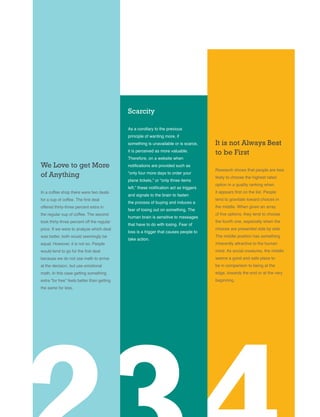 We Love to get More
of Anything
In a coffee shop there were two deals
for a cup of coffee. The first deal
offered thirty-three percent extra in
the regular cup of coffee. The second
took thirty-three percent off the regular
price. If we were to analyze which deal
was better, both would seemingly be
equal. However, it is not so. People
would tend to go for the first deal
because we do not use math to arrive
at the decision, but use emotional
math. In this case getting something
extra “for free” feels better than getting
the same for less.
Scarcity
As a corollary to the previous
principle of wanting more, if
something is unavailable or is scarce,
it is perceived as more valuable.
Therefore, on a website when
notifications are provided such as
“only four more days to order your
plane tickets,” or “only three items
left,” these notification act as triggers
and signals to the brain to fasten
the process of buying and induces a
fear of losing out on something. The
human brain is sensitive to messages
that have to do with losing. Fear of
loss is a trigger that causes people to
take action.
It is not Always Best
to be First
Research shows that people are less
likely to choose the highest rated
option in a quality ranking when
it appears first on the list. People
tend to gravitate toward choices in
the middle. When given an array
of five options, they tend to choose
the fourth one, especially when the
choices are presented side by side.
The middle position has something
inherently attractive to the human
mind. As social creatures, the middle
seems a good and safe place to
be in comparison to being at the
edge, towards the end or at the very
beginning.
 