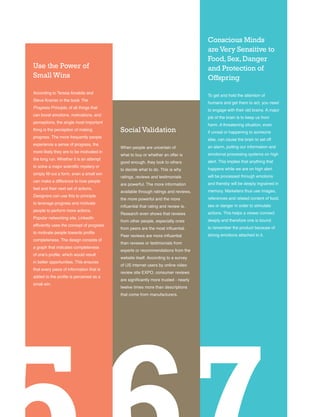 36
Conscious Minds
areVery Sensitive to
Food,Sex,Danger
and Protection of
Offspring
To get and hold the attention of
humans and get them to act, you need
to engage with their old brains. A major
job of the brain is to keep us from
harm. A threatening situation, even
if unreal or happening to someone
else, can cause the brain to set off
an alarm, putting our information and
emotional processing systems on high
alert. This implies that anything that
happens while we are on high alert
will be processed through emotions
and thereby will be deeply ingrained in
memory. Marketers thus use images,
references and related content of food,
sex or danger in order to stimulate
actions. This helps a viewer connect
deeply and therefore one is bound
to remember the product because of
strong emotions attached to it.
Use the Power of
Small Wins
According to Teresa Amabile and
Steve Kramer in the book The
Progress Principle, of all things that
can boost emotions, motivations, and
perceptions, the single most important
thing is the perception of making
progress. The more frequently people
experience a sense of progress, the
more likely they are to be motivated in
the long run. Whether it is an attempt
to solve a major scientific mystery or
simply fill out a form, even a small win
can make a difference to how people
feel and their next set of actions.
Designers can use this to principle
to leverage progress and motivate
people to perform more actions.
Popular networking site, LinkedIn
efficiently uses the concept of progress
to motivate people towards profile
completeness. The design consists of
a graph that indicates completeness
of one’s profile, which would result
in better opportunities. This ensures
that every piece of information that is
added to the profile is perceived as a
small win.
Social Validation
When people are uncertain of
what to buy or whether an offer is
good enough, they look to others
to decide what to do. This is why
ratings, reviews and testimonials
are powerful. The more information
available through ratings and reviews,
the more powerful and the more
influential that rating and review is.
Research even shows that reviews
from other people, especially ones
from peers are the most influential.
Peer reviews are more influential
than reviews or testimonials from
experts or recommendations from the
website itself. According to a survey
of US internet users by online video
review site EXPO, consumer reviews
are significantly more trusted - nearly
twelve times more than descriptions
that come from manufacturers.
 