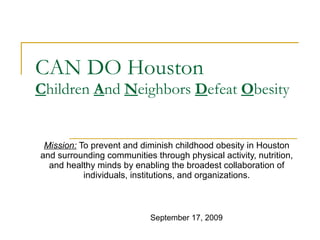 CAN DO Houston C hildren  A nd  N eighbors  D efeat  O besity Mission:  To prevent and diminish childhood obesity in Houston and surrounding communities through physical activity, nutrition, and healthy minds by enabling the broadest collaboration of individuals, institutions, and organizations. September 17, 2009 