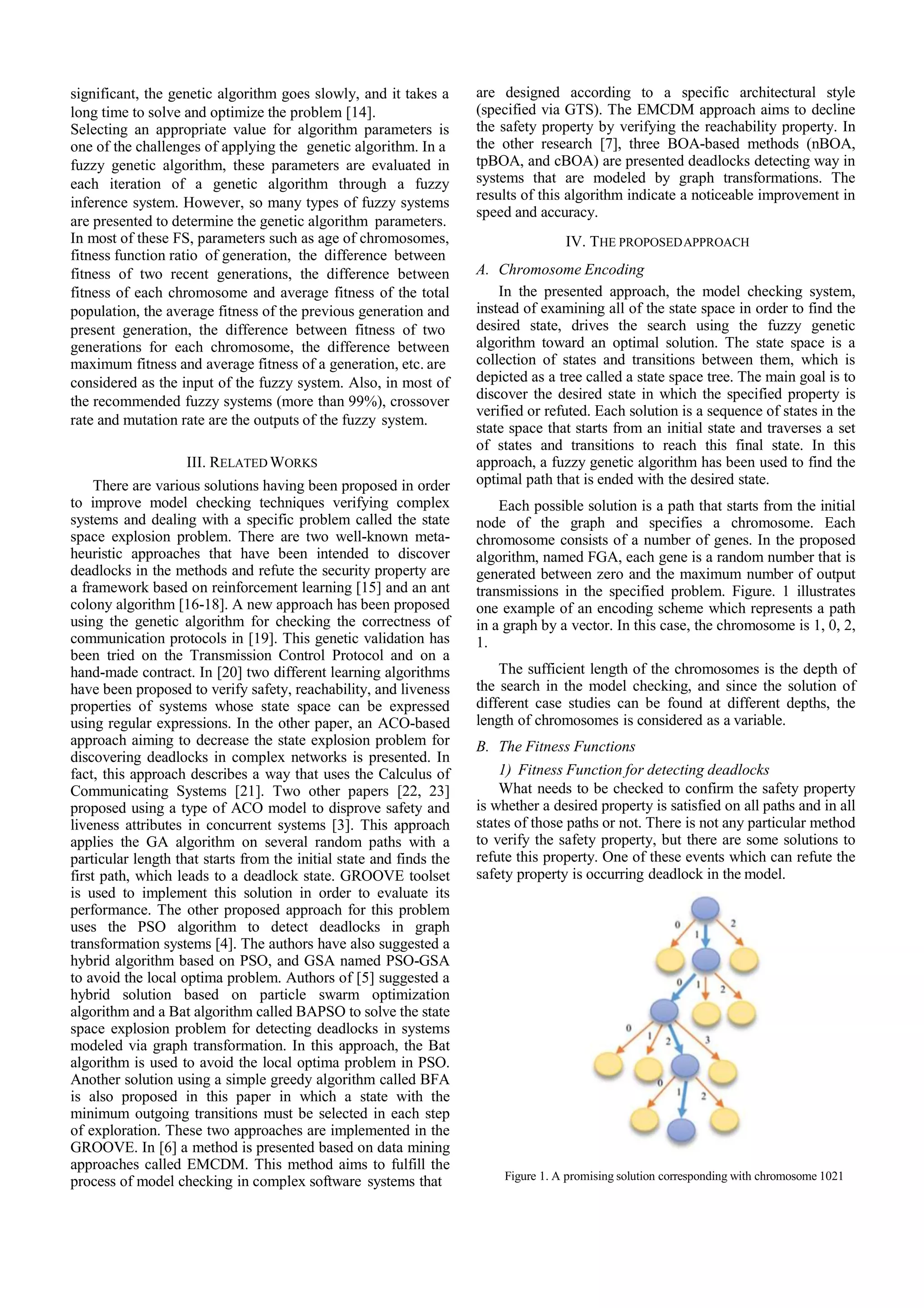 significant, the genetic algorithm goes slowly, and it takes a long time to solve and optimize the problem [14]. Selecting an appropriate value for algorithm parameters is one of the challenges of applying the genetic algorithm. In a fuzzy genetic algorithm, these parameters are evaluated in each iteration of a genetic algorithm through a fuzzy inference system. However, so many types of fuzzy systems are presented to determine the genetic algorithm parameters. In most of these FS, parameters such as age of chromosomes, fitness function ratio of generation, the difference between fitness of two recent generations, the difference between fitness of each chromosome and average fitness of the total population, the average fitness of the previous generation and present generation, the difference between fitness of two generations for each chromosome, the difference between maximum fitness and average fitness of a generation, etc. are considered as the input of the fuzzy system. Also, in most of the recommended fuzzy systems (more than 99%), crossover rate and mutation rate are the outputs of the fuzzy system. III. RELATED WORKS There are various solutions having been proposed in order to improve model checking techniques verifying complex systems and dealing with a specific problem called the state space explosion problem. There are two well-known meta- heuristic approaches that have been intended to discover deadlocks in the methods and refute the security property are a framework based on reinforcement learning [15] and an ant colony algorithm [16-18]. A new approach has been proposed using the genetic algorithm for checking the correctness of communication protocols in [19]. This genetic validation has been tried on the Transmission Control Protocol and on a hand-made contract. In [20] two different learning algorithms have been proposed to verify safety, reachability, and liveness properties of systems whose state space can be expressed using regular expressions. In the other paper, an ACO-based approach aiming to decrease the state explosion problem for discovering deadlocks in complex networks is presented. In fact, this approach describes a way that uses the Calculus of Communicating Systems [21]. Two other papers [22, 23] proposed using a type of ACO model to disprove safety and liveness attributes in concurrent systems [3]. This approach applies the GA algorithm on several random paths with a particular length that starts from the initial state and finds the first path, which leads to a deadlock state. GROOVE toolset is used to implement this solution in order to evaluate its performance. The other proposed approach for this problem uses the PSO algorithm to detect deadlocks in graph transformation systems [4]. The authors have also suggested a hybrid algorithm based on PSO, and GSA named PSO-GSA to avoid the local optima problem. Authors of [5] suggested a hybrid solution based on particle swarm optimization algorithm and a Bat algorithm called BAPSO to solve the state space explosion problem for detecting deadlocks in systems modeled via graph transformation. In this approach, the Bat algorithm is used to avoid the local optima problem in PSO. Another solution using a simple greedy algorithm called BFA is also proposed in this paper in which a state with the minimum outgoing transitions must be selected in each step of exploration. These two approaches are implemented in the GROOVE. In [6] a method is presented based on data mining approaches called EMCDM. This method aims to fulfill the process of model checking in complex software systems that are designed according to a specific architectural style (specified via GTS). The EMCDM approach aims to decline the safety property by verifying the reachability property. In the other research [7], three BOA-based methods (nBOA, tpBOA, and cBOA) are presented deadlocks detecting way in systems that are modeled by graph transformations. The results of this algorithm indicate a noticeable improvement in speed and accuracy. IV. THE PROPOSEDAPPROACH A. Chromosome Encoding In the presented approach, the model checking system, instead of examining all of the state space in order to find the desired state, drives the search using the fuzzy genetic algorithm toward an optimal solution. The state space is a collection of states and transitions between them, which is depicted as a tree called a state space tree. The main goal is to discover the desired state in which the specified property is verified or refuted. Each solution is a sequence of states in the state space that starts from an initial state and traverses a set of states and transitions to reach this final state. In this approach, a fuzzy genetic algorithm has been used to find the optimal path that is ended with the desired state. Each possible solution is a path that starts from the initial node of the graph and specifies a chromosome. Each chromosome consists of a number of genes. In the proposed algorithm, named FGA, each gene is a random number that is generated between zero and the maximum number of output transmissions in the specified problem. Figure. 1 illustrates one example of an encoding scheme which represents a path in a graph by a vector. In this case, the chromosome is 1, 0, 2, 1. The sufficient length of the chromosomes is the depth of the search in the model checking, and since the solution of different case studies can be found at different depths, the length of chromosomes is considered as a variable. B. The Fitness Functions 1) Fitness Function for detecting deadlocks What needs to be checked to confirm the safety property is whether a desired property is satisfied on all paths and in all states of those paths or not. There is not any particular method to verify the safety property, but there are some solutions to refute this property. One of these events which can refute the safety property is occurring deadlock in the model. Figure 1. A promising solution corresponding with chromosome 1021 