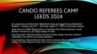 CANDO REFEREES CAMP
LEEDS 2024
In conjunction with Red Star Basketball Camp and supported by Basketball
England. Tuesday July 30th – Saturday August 3rd. 2024 on Carnegie Campus.
Camp fees are £465. Registration at Carnegie Hall Camp Classroom, Leeds
Beckett University. LS6 3QQ Campus 12 noon.
Coaching staff: Alan Richardson, Richard Stokes, Roger Harrison, Eduard
Udyanskyy, Paul Walton and guest speakers.
Accomodation: Charles Morris Halls, Storm Jameson Block, University of
Leeds. LS2 9JP. Check-in after the first day programme ends.
 