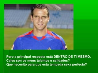 Pero a principal resposta está DENTRO DE TI MESMO,
Cales son os meus talentos e calidades?
Que necesito para que esta tempada sexa perfecta?
 