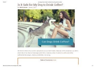 8/1/2017 Can Dogs Drink Coffee? Is It Safe for My Dog to Drink Coffee?
https://www.drinkal.com/can­dogs­drink­coffee/ 1/7
Is It Safe for My Dog to Drink Coffee?
By Martha Purdue - January 7, 2017
We tend to think of our canine companions as our best friends. Because of this closeness, we often
share bits of our food or beverages with them; however, when it comes to coffee and other
caffeinated beverages, sharing is definitely not caring.
Table of Contents [hide]
 
