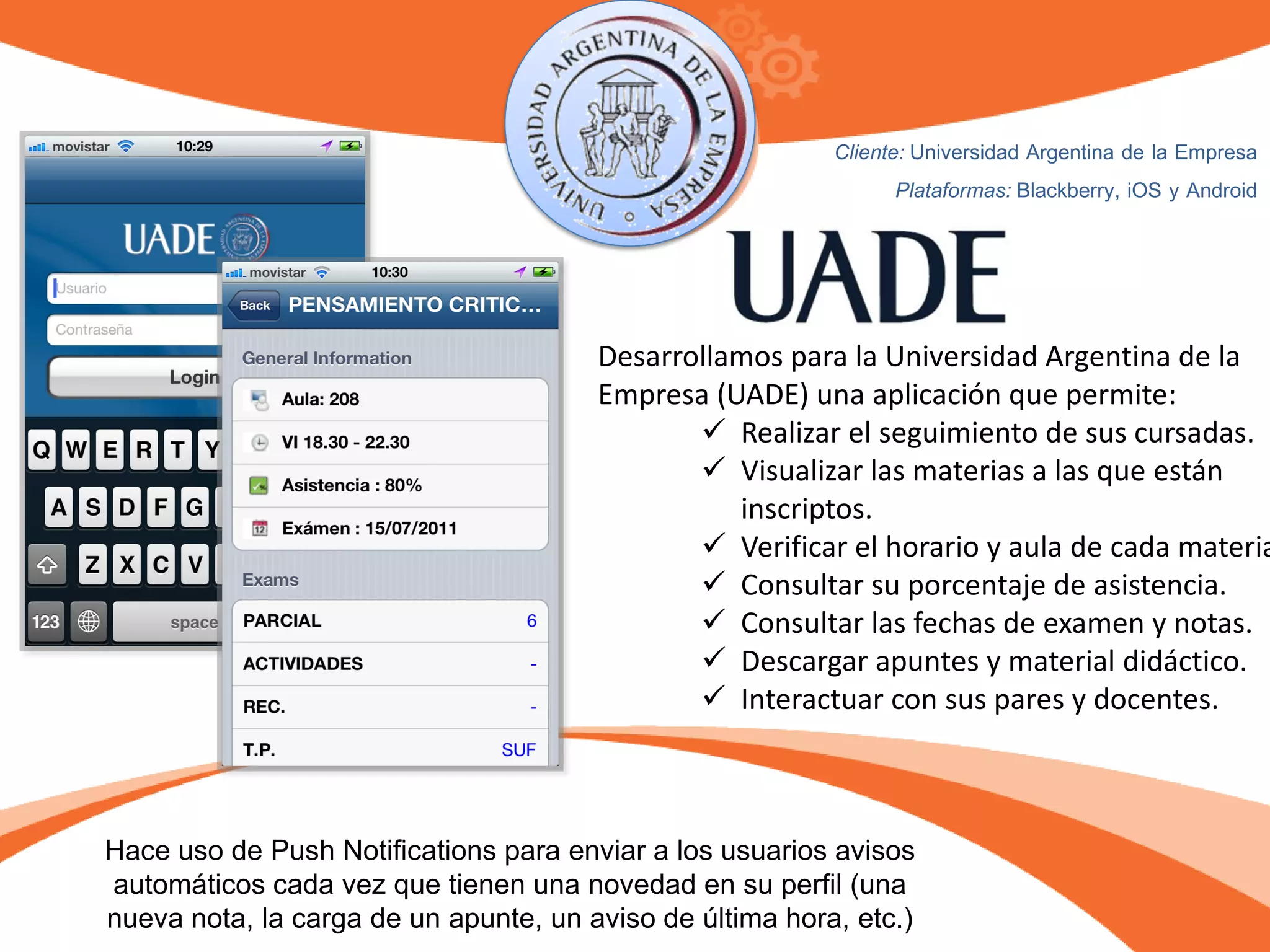 Desarrollamos para la Universidad Argentina de la
Empresa (UADE) una aplicación que permite:
 Realizar el seguimiento de sus cursadas.
 Visualizar las materias a las que están
inscriptos.
 Verificar el horario y aula de cada materia
 Consultar su porcentaje de asistencia.
 Consultar las fechas de examen y notas.
 Descargar apuntes y material didáctico.
 Interactuar con sus pares y docentes.
Cliente: Universidad Argentina de la Empresa
Plataformas: Blackberry, iOS y Android
Hace uso de Push Notifications para enviar a los usuarios avisos
automáticos cada vez que tienen una novedad en su perfil (una
nueva nota, la carga de un apunte, un aviso de última hora, etc.)
 