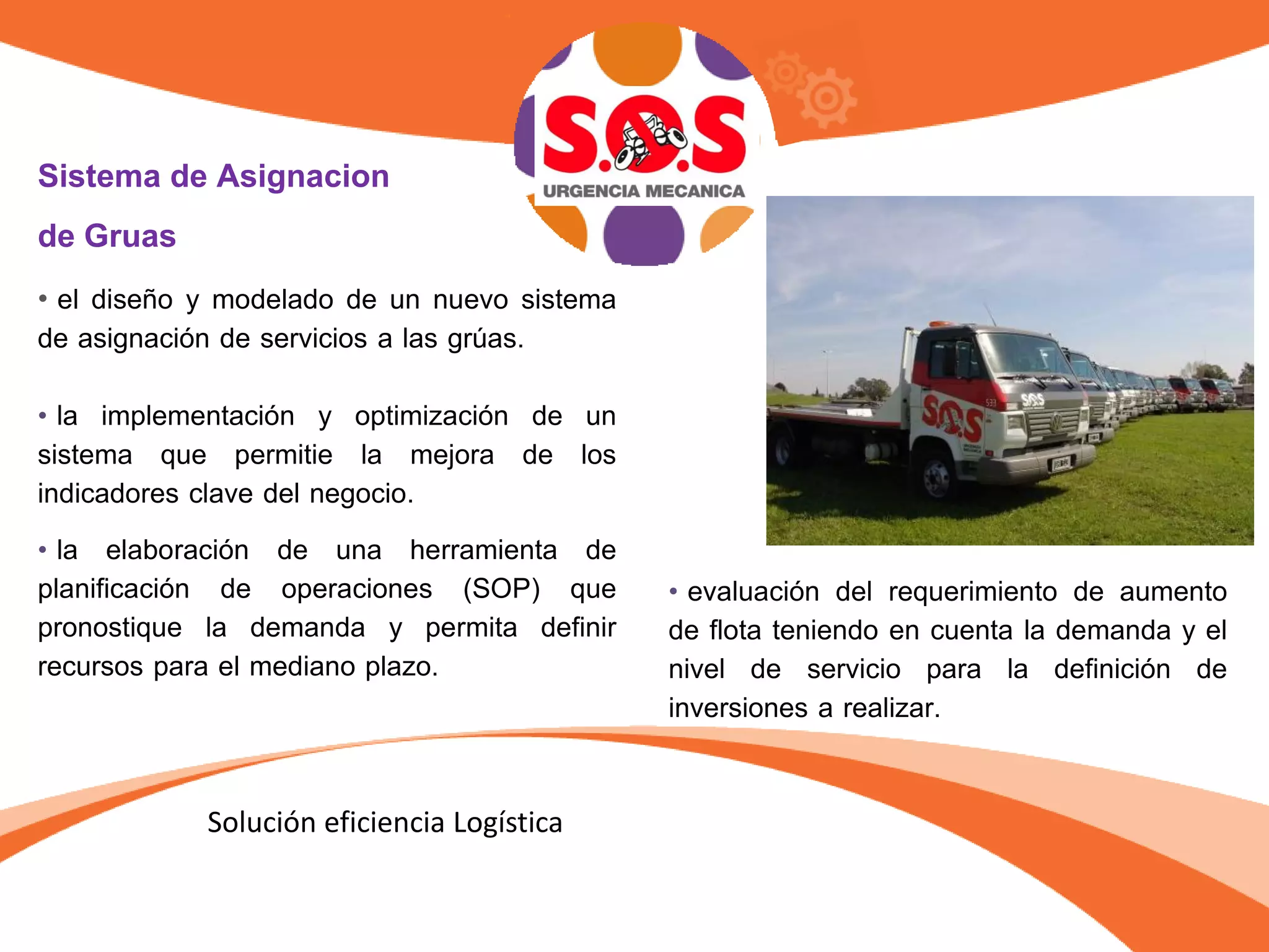 Sistema de Asignacion
de Gruas
• el diseño y modelado de un nuevo sistema
de asignación de servicios a las grúas.
• la implementación y optimización de un
sistema que permitie la mejora de los
indicadores clave del negocio.
• la elaboración de una herramienta de
planificación de operaciones (SOP) que
pronostique la demanda y permita definir
recursos para el mediano plazo.
• evaluación del requerimiento de aumento
de flota teniendo en cuenta la demanda y el
nivel de servicio para la definición de
inversiones a realizar.
Solución eficiencia Logística
 
