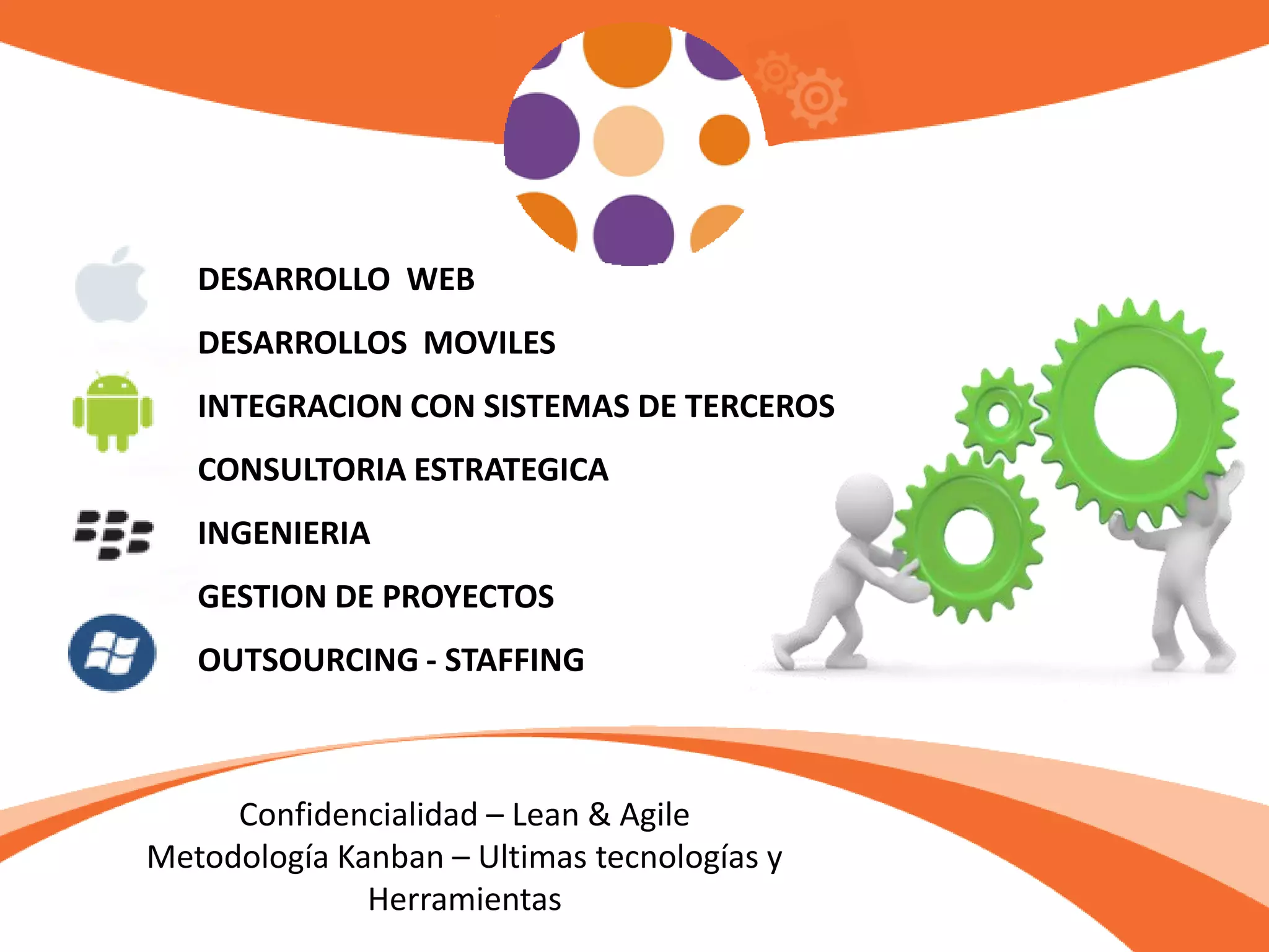 DESARROLLO WEB
DESARROLLOS MOVILES
INTEGRACION CON SISTEMAS DE TERCEROS
CONSULTORIA ESTRATEGICA
INGENIERIA
GESTION DE PROYECTOS
OUTSOURCING - STAFFING
Confidencialidad – Lean & Agile
Metodología Kanban – Ultimas tecnologías y
Herramientas
 