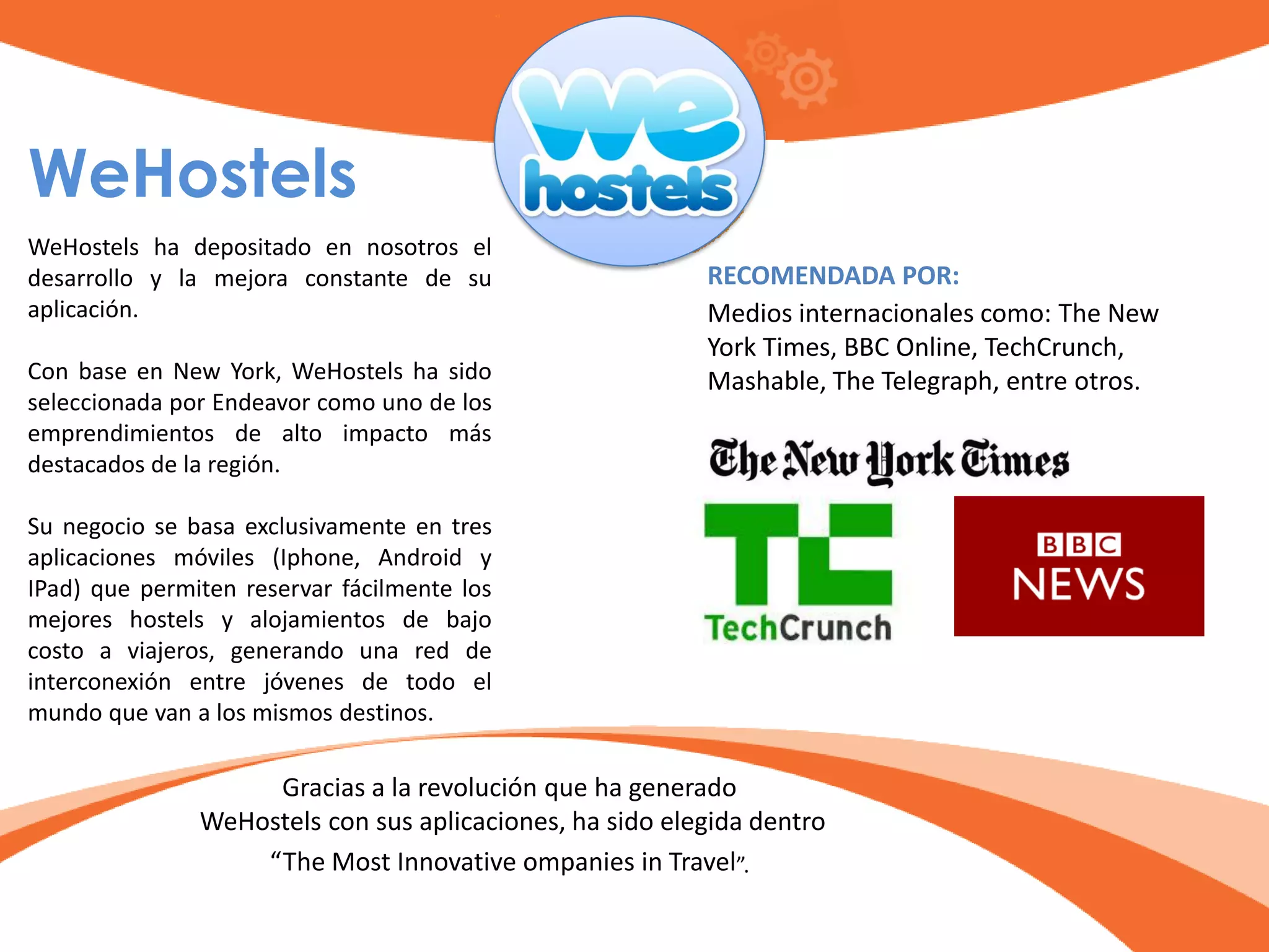 WeHostels
WeHostels ha depositado en nosotros el
desarrollo y la mejora constante de su
aplicación.
Con base en New York, WeHostels ha sido
seleccionada por Endeavor como uno de los
emprendimientos de alto impacto más
destacados de la región.
Su negocio se basa exclusivamente en tres
aplicaciones móviles (Iphone, Android y
IPad) que permiten reservar fácilmente los
mejores hostels y alojamientos de bajo
costo a viajeros, generando una red de
interconexión entre jóvenes de todo el
mundo que van a los mismos destinos.
Gracias a la revolución que ha generado
WeHostels con sus aplicaciones, ha sido elegida dentro
“The Most Innovative ompanies in Travel”.
RECOMENDADA POR:
Medios internacionales como: The New
York Times, BBC Online, TechCrunch,
Mashable, The Telegraph, entre otros.
 