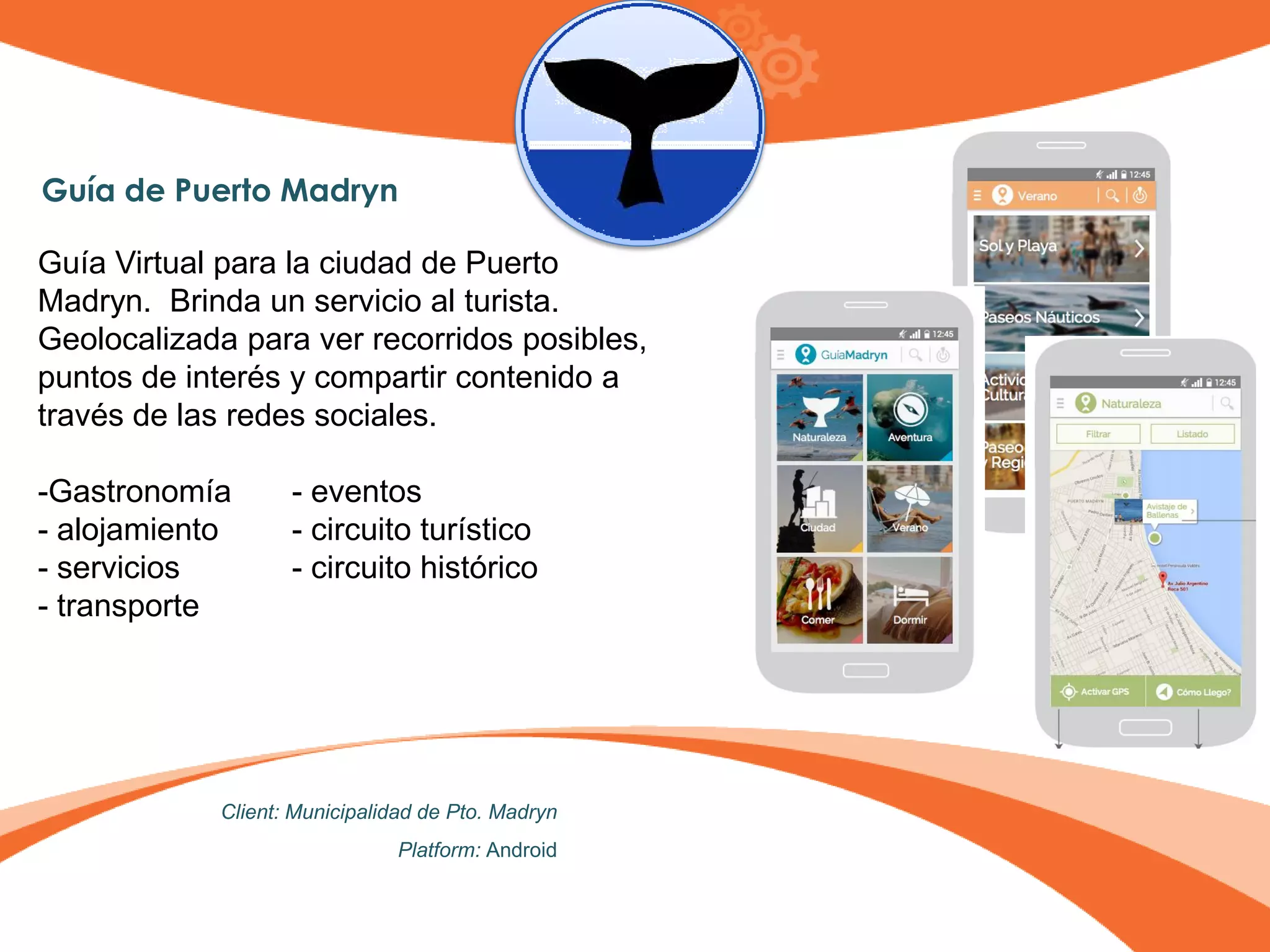 Guía de Puerto Madryn
Guía Virtual para la ciudad de Puerto
Madryn. Brinda un servicio al turista.
Geolocalizada para ver recorridos posibles,
puntos de interés y compartir contenido a
través de las redes sociales.
-Gastronomía - eventos
- alojamiento - circuito turístico
- servicios - circuito histórico
- transporte
Client: Municipalidad de Pto. Madryn
Platform: Android
 