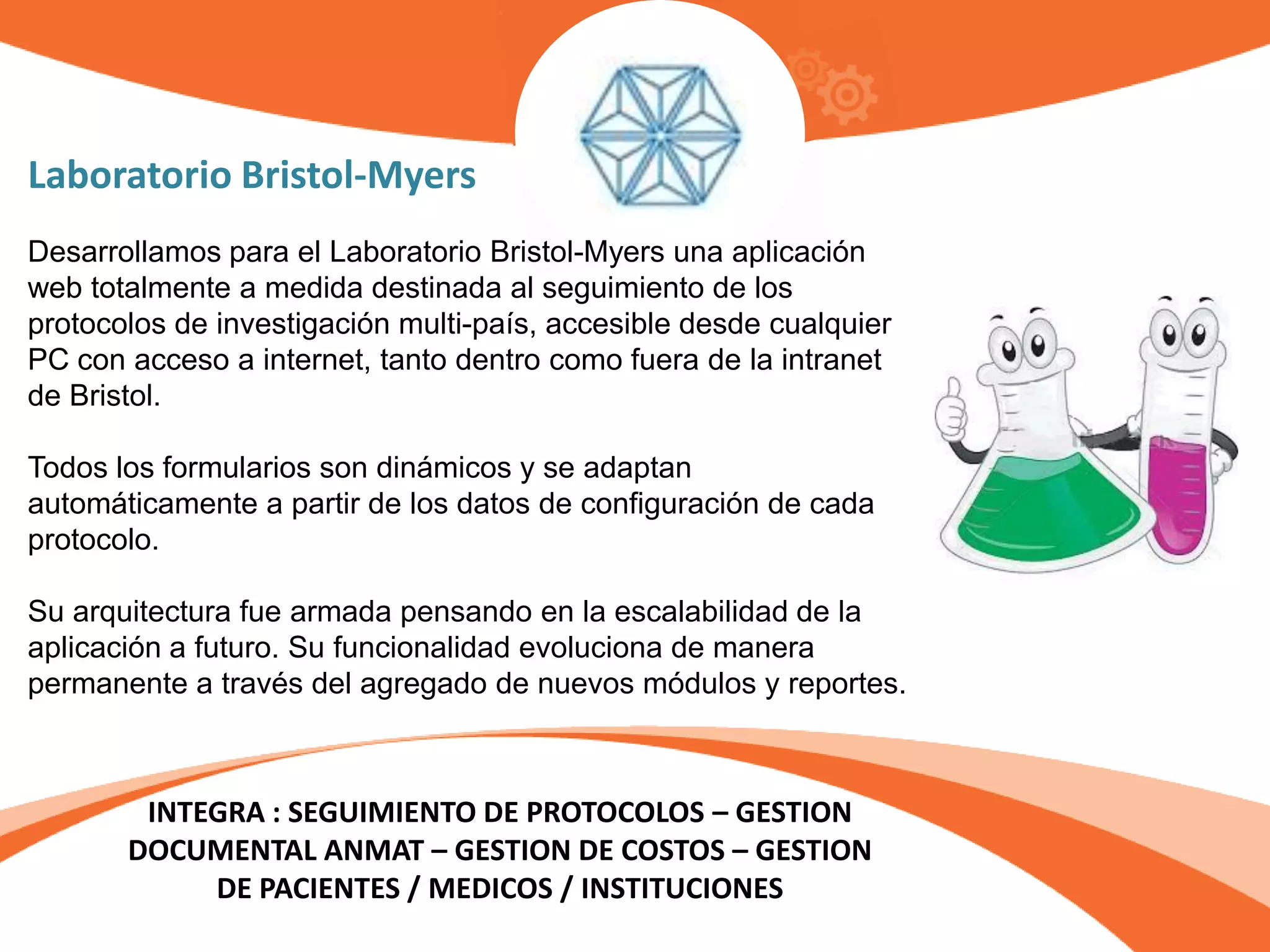 Laboratorio Bristol-Myers
INTEGRA : SEGUIMIENTO DE PROTOCOLOS – GESTION
DOCUMENTAL ANMAT – GESTION DE COSTOS – GESTION
DE PACIENTES / MEDICOS / INSTITUCIONES
Desarrollamos para el Laboratorio Bristol-Myers una aplicación
web totalmente a medida destinada al seguimiento de los
protocolos de investigación multi-país, accesible desde cualquier
PC con acceso a internet, tanto dentro como fuera de la intranet
de Bristol.
Todos los formularios son dinámicos y se adaptan
automáticamente a partir de los datos de configuración de cada
protocolo.
Su arquitectura fue armada pensando en la escalabilidad de la
aplicación a futuro. Su funcionalidad evoluciona de manera
permanente a través del agregado de nuevos módulos y reportes.
 