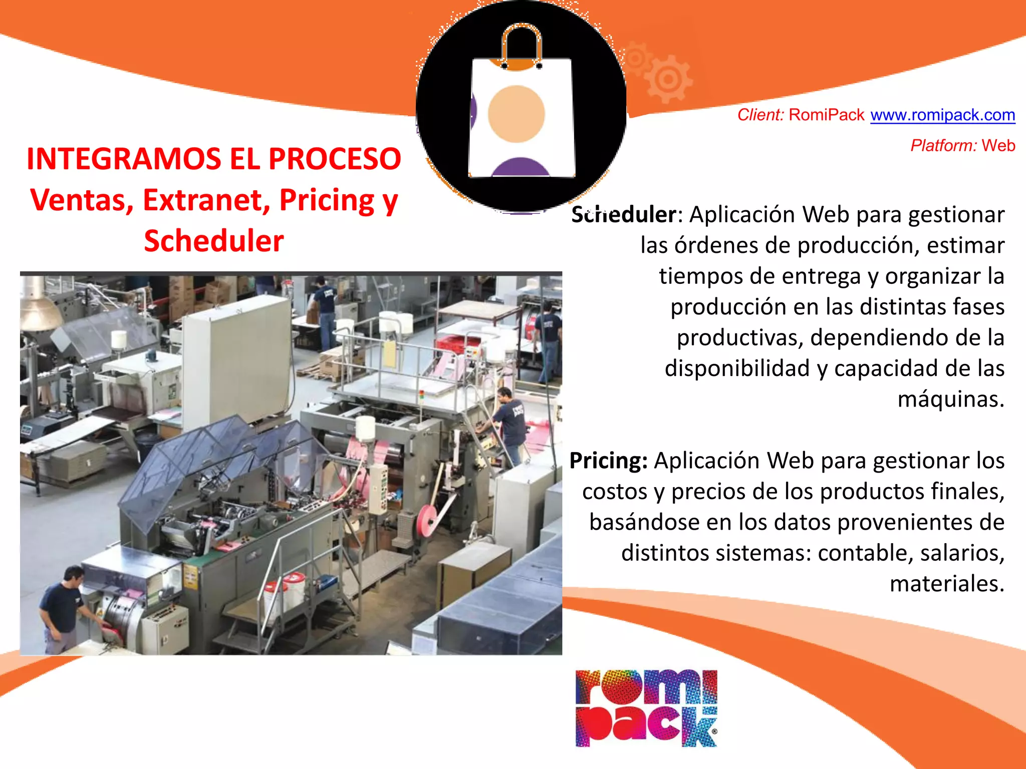 Scheduler: Aplicación Web para gestionar
las órdenes de producción, estimar
tiempos de entrega y organizar la
producción en las distintas fases
productivas, dependiendo de la
disponibilidad y capacidad de las
máquinas.
Pricing: Aplicación Web para gestionar los
costos y precios de los productos finales,
basándose en los datos provenientes de
distintos sistemas: contable, salarios,
materiales.
Client: RomiPack www.romipack.com
Platform: Web
INTEGRAMOS EL PROCESO
Ventas, Extranet, Pricing y
Scheduler
 