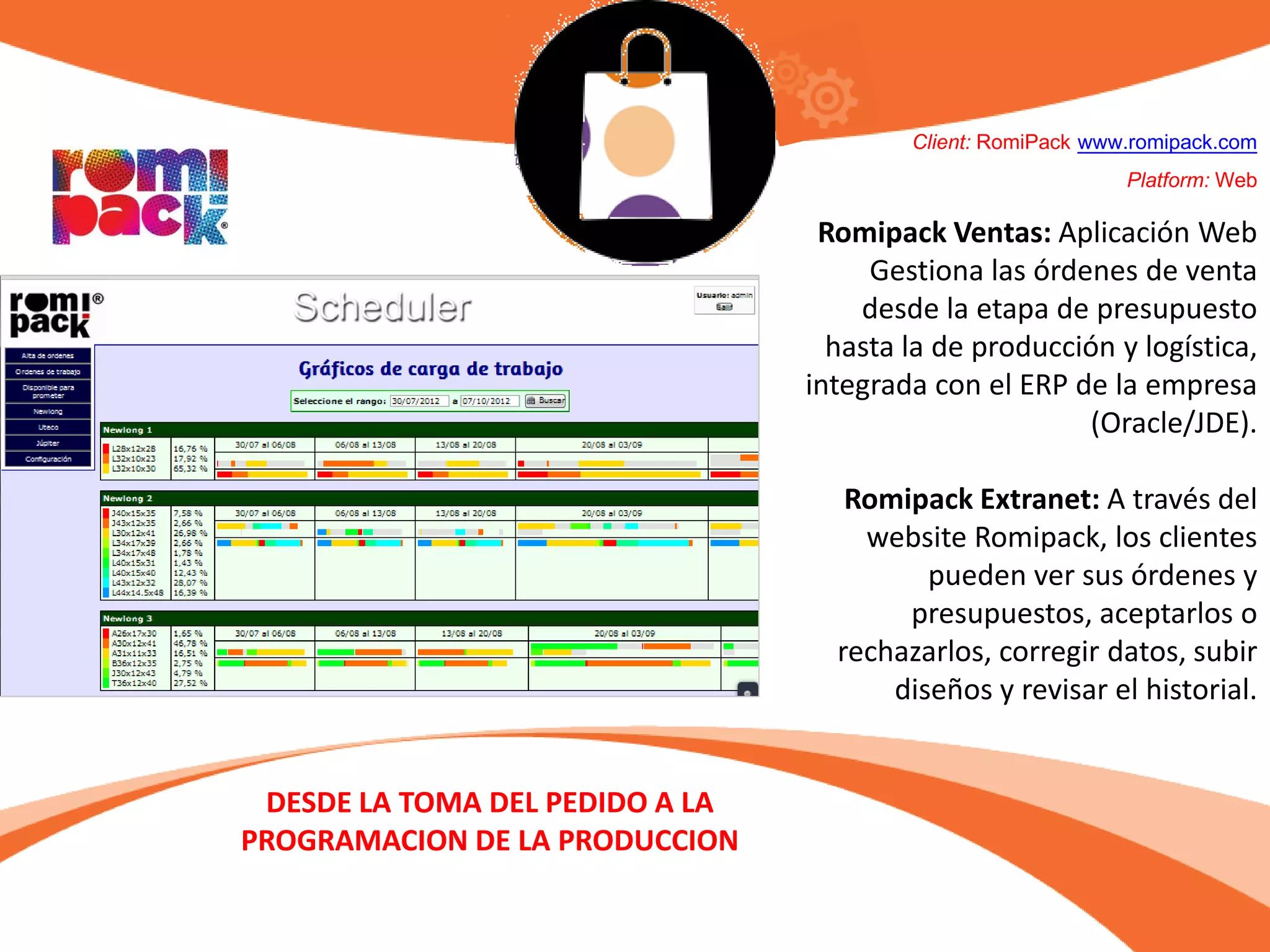 Client: RomiPack www.romipack.com
Platform: Web
Romipack Ventas: Aplicación Web
Gestiona las órdenes de venta
desde la etapa de presupuesto
hasta la de producción y logística,
integrada con el ERP de la empresa
(Oracle/JDE).
Romipack Extranet: A través del
website Romipack, los clientes
pueden ver sus órdenes y
presupuestos, aceptarlos o
rechazarlos, corregir datos, subir
diseños y revisar el historial.
DESDE LA TOMA DEL PEDIDO A LA
PROGRAMACION DE LA PRODUCCION
 