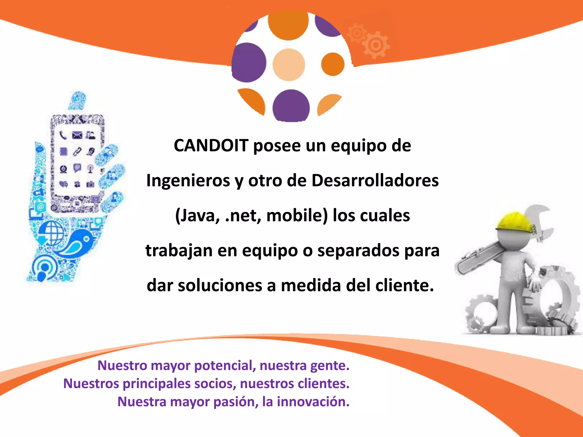 Nuestro mayor potencial, nuestra gente.
Nuestros principales socios, nuestros clientes.
Nuestra mayor pasión, la innovación.
CANDOIT posee un equipo de
Ingenieros y otro de Desarrolladores
(Java, .net, mobile) los cuales
trabajan en equipo o separados para
dar soluciones a medida del cliente.
 