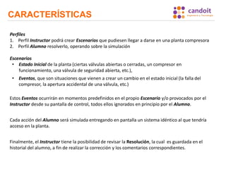 CARACTERÍSTICAS
Perfiles
1. Perfil Instructor podrá crear Escenarios que pudiesen llegar a darse en una planta compresora
2. Perfil Alumno resolverlo, operando sobre la simulación
Escenarios
• Estado Inicial de la planta (ciertas válvulas abiertas o cerradas, un compresor en
funcionamiento, una válvula de seguridad abierta, etc.),
• Eventos, que son situaciones que vienen a crear un cambio en el estado inicial (la falla del
compresor, la apertura accidental de una válvula, etc.)
Estos Eventos ocurrirán en momentos predefinidos en el propio Escenario y/o provocados por el
Instructor desde su pantalla de control, todos ellos ignorados en principio por el Alumno.
Cada acción del Alumno será simulada entregando en pantalla un sistema idéntico al que tendría
acceso en la planta.
Finalmente, el Instructor tiene la posibilidad de revisar la Resolución, la cual es guardada en el
historial del alumno, a fin de realizar la corrección y los comentarios correspondientes.
 