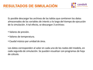 RESULTADOS DE SIMULACIÓN
Es posible descargar los archivos de las tablas que contienen los datos
almacenados de las variables de interés a lo largo del tiempo de ejecución
de la simulación. A tal efecto, se descargan 3 archivos:
• Valores de presión.
• Valores de temperatura.
• Caudal másico por unidad de área.
Los datos corresponden al valor en cada uno de los nodos del modelo, en
cada segundo de simulación. Se pueden visualizar con programas de hoja
de cálculo.
 