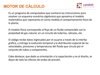MOTOR DE CÁLCULO
Es un programa de computadora que contiene las instrucciones para
resolver un esquema numérico algebraico que aproxima el modelo
matemático que representa en cierta medida el comportamiento físico de
la planta.
El modelo físico corresponde al flujo de un fluido compresible con la
propiedad de gas natural, en un circuito de tuberías, válvulas, etc.
El código recibe datos ingresados por el usuario a través de la interfaz
gráfica, y entrega la evolución temporal y la distribución espacial de las
velocidades, presiones y temperaturas del fluido que circula por el
conjunto de tubos y componentes.
Cabe destacar, que dada su orientación a la capacitación y no al diseño, se
dejan de lado los efectos de ondas de presión.
 