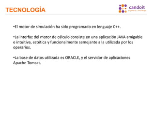 TECNOLOGÍA
•El motor de simulación ha sido programado en lenguaje C++.
•La interfaz del motor de cálculo consiste en una aplicación JAVA amigable
e intuitiva, estética y funcionalmente semejante a la utilizada por los
operarios.
•La base de datos utilizada es ORACLE, y el servidor de aplicaciones
Apache Tomcat.
 