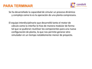 PARA TERMINAR
Se ha desarrollado la capacidad de simular un proceso dinámico
y complejo como lo es la operación de una planta compresora.
El equipo interdisciplinario que desarrolló tanto el motor de
cálculo como la interfaz lo hizo de manera modular de forma
tal que se pudieran reutilizar los componentes para una nueva
configuración de planta, lo que nos permite generar otro
simulador en un tiempo notablemente menor de proyecto.
 