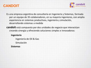 CANDOIT
Es una empresa argentina de consultoría en Ingeniería y Sistemas, formada
por un equipo de 35 colaboradores, en su mayoría ingenieros, con amplia
experiencia en sistemas productivos, ingeniería y simulación,
desarrollando sistemas a medida
candoit está compuesta por dos unidades de negocio que interactúan
creando sinergia y ofreciendo soluciones simples e innovadoras:
Ingeniería
Ingeniería de Oil & Gas
Simulación
Sistemas
 