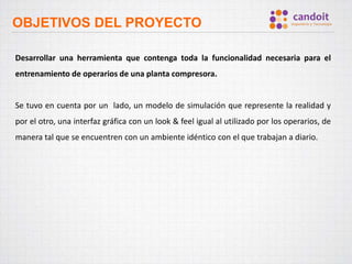OBJETIVOS DEL PROYECTO
Desarrollar una herramienta que contenga toda la funcionalidad necesaria para el
entrenamiento de operarios de una planta compresora.
Se tuvo en cuenta por un lado, un modelo de simulación que represente la realidad y
por el otro, una interfaz gráfica con un look & feel igual al utilizado por los operarios, de
manera tal que se encuentren con un ambiente idéntico con el que trabajan a diario.
 