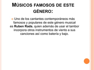 MÚSICOS FAMOSOS DE ESTE
GÉNERO:
 Uno de los cantantes contemporáneos más
famosos y populares de este género musical
es Ruben Rada, quien además de usar el tambor
incorpora otros instrumentos de viento a sus
canciones así como batería y bajo.
 