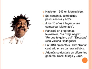  Nació en 1943 en Montevideo.
 Es: cantante, compositor,
percusionista y actor.
 A los 10 años integraba una
comparsa “Morenada”.
 Participó en programas
televisivos, “La oveja negra”,
“Porque te quiero así”, “Décadas”
(con Victoria Rodríguez).
 En 2013 presentó su libro “Rada”
centrado en su carrera artística.
 Además se destaca en diferentes
géneros, Rock, Murga y Jazz.
 