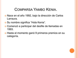 COMPARSA YAMBO KENIA.
 Nace en el año 1992, bajo la dirección de Carlos
Larraura.
 Su nombre significa “Hola Kenia”.
 Comenzó a participar del desfile de llamadas en
1993.
 Hasta el momento ganó 9 primeros premios en su
categoría.
 