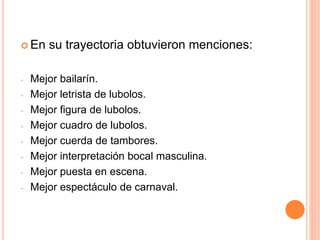  En su trayectoria obtuvieron menciones:
- Mejor bailarín.
- Mejor letrista de lubolos.
- Mejor figura de lubolos.
- Mejor cuadro de lubolos.
- Mejor cuerda de tambores.
- Mejor interpretación bocal masculina.
- Mejor puesta en escena.
- Mejor espectáculo de carnaval.
 