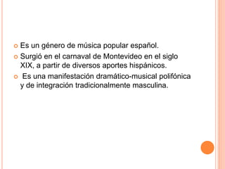  Es un género de música popular español.
 Surgió en el carnaval de Montevideo en el siglo
XIX, a partir de diversos aportes hispánicos.
 Es una manifestación dramático-musical polifónica
y de integración tradicionalmente masculina.
 