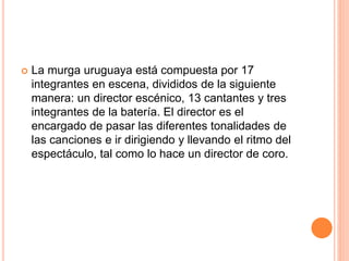  La murga uruguaya está compuesta por 17
integrantes en escena, divididos de la siguiente
manera: un director escénico, 13 cantantes y tres
integrantes de la batería. El director es el
encargado de pasar las diferentes tonalidades de
las canciones e ir dirigiendo y llevando el ritmo del
espectáculo, tal como lo hace un director de coro.
 