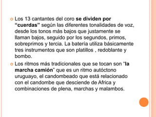  Los 13 cantantes del coro se dividen por
“cuerdas” según las diferentes tonalidades de voz,
desde los tonos más bajos que justamente se
llaman bajos, seguido por los segundos, primos,
sobreprimos y tercia. La batería utiliza básicamente
tres instrumentos que son platillos , redoblante y
bombo.
 Los ritmos más tradicionales que se tocan son “la
marcha camión” que es un ritmo autóctono
uruguayo, el candombeado que está relacionado
con el candombe que desciende de Africa y
combinaciones de plena, marchas y malambos.
 