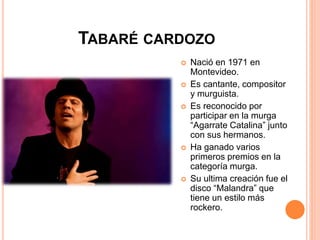 TABARÉ CARDOZO
 Nació en 1971 en
Montevideo.
 Es cantante, compositor
y murguista.
 Es reconocido por
participar en la murga
“Agarrate Catalina” junto
con sus hermanos.
 Ha ganado varios
primeros premios en la
categoría murga.
 Su ultima creación fue el
disco “Malandra” que
tiene un estilo más
rockero.
 