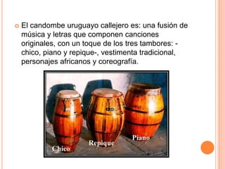  El candombe uruguayo callejero es: una fusión de
música y letras que componen canciones
originales, con un toque de los tres tambores: -
chico, piano y repique-, vestimenta tradicional,
personajes africanos y coreografía.
 
