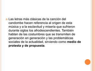  Las letras más clásicas de la canción del
candombe hacen referencia al origen de esta
música y a la esclavitud y miseria que sufrieron
durante siglos los afrodescendientes. También
hablan de las costumbres que se transmiten de
generación en generación y las problemáticas
sociales de la actualidad, sirviendo como medio de
protesta y de propuesta.
 