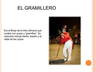 Era el Brujo de la tribu africana que
curaba con yuyos y "gramillas". Su
vestuario incluye barba, bastón y la
valija de los yuyos.
EL GRAMILLERO
 