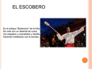 Es el antiguo "Bastonero" de la tribu.
Se viste con un delantal de cuero
con espejitos y cascabeles y desfila
haciendo malabares con la escoba.
EL ESCOBERO
 