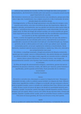 entre as mais ardentes do mundo). Os filhos de Xangô são tidos como grandes
conquistadores, são fortemente atraídos pelo sexo oposto e a conquista sexual assume
papel importante em sua vida.
São honestos e sinceros em seus relacionamentos mais duradouros, porque para eles
sexo é algo vital, insubstituível, mas o objeto sexual em si não é merecedor de tanta
atenção depois de satisfeito desejo.
Psicologicamente, os filhos de Xangô apresentam uma alta dose de energia e uma
enorme auto-estima, uma clara consciência de que são importantes, dignos de
respeito e atenção, principalmente, que sua opinião será decisiva sobre quase todos os
tópicos - consciência essa um pouco egocêntrica e nada relacionada com seu real
papel social. Os filhos de Xangô são sempre ouvidos; em certas ocasiões por gente
mais importante que eles e até mesmo quando não são considerados especialistas
num assunto ou de fato capacitados para emitir opinião.
Porém, o senhor de engenho que habita dentro deles faz com que não aceitem o
questionamento de suas atitudes pelos outros, especialmente se já tiverem
considerado o assunto em discussão encerrado por uma determinação sua. Gostam
portanto, de dar a última palavra em tudo, se bem que saibam ouvir. Quando
contrariados porém, se tornam rapidamente violentos e incontroláveis. Nesse
momento, resolvem tudo de maneira demolidora e rápida mas, feita a lei, retornam a
seu comportamento mais usual.
Em síntese, o arquétipo associado a Xangô está próximo do déspota esclarecido,
aquele que tem o poder, exerce-o inflexivelmente, não admite dúvidas em relação a
seu direito de detê-lo, mas julga a todos segundo um conceito estrito e sólido de
valores claros e pouco discutíveis. É variável no humor, mas incapaz de
conscientemente cometer uma injustiça, fazer escolha movido por paixões, interesses
ou amizades.
Os filhos de Xangô são extremamente enérgicos, autoritários, gostam de exercer
influência nas pessoas e dominar a todos, são líderes por natureza, justos honestos e
equilibrados, porém quando contrariados, ficam possuídos de ira violenta e
incontrolável.
Cozinha ritualística
Caruru
Afervente o camarão seco, descasque-o e passe na máquina de moer. Descasque o
amendoim torrado, o alho e a cebola e passe também na máquina de moer. Misture
todos esses ingredientes moídos e refogue-os no dendê, até que comecem a dourar.
Junte os quiabos lavados, secos e cortados em rodelinhas bem finas. Misture com uma
colher de pau e junte um pouco de água e de dendê em quantidade bastante para
cozinhar o quiabo. Se precisar, ponha mais água e dendê enquanto cozinha. Prove e
tempere com sal a gosto. Mexa o caruru com colher de pau durante todo o tempo que
cozinha. Quando o quiabo estiver cozido, junte os camarões frescos cozidos e o peixe
frito (este em lascas grandes), dê mais uma fervura e sirva, bem quente.
Ajebô
Corte os quiabos em rodelas bem fininhas em uma Gamela, e vá batendo eles como se
 
