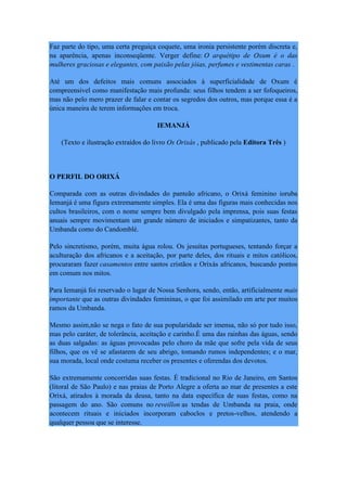 Faz parte do tipo, uma certa preguiça coquete, uma ironia persistente porém discreta e,
na aparência, apenas inconseqüente. Verger define: O arquétipo de Oxum é o das
mulheres graciosas e elegantes, com paixão pelas jóias, perfumes e vestimentas caras .
Até um dos defeitos mais comuns associados à superficialidade de Oxum é
compreensível como manifestação mais profunda: seus filhos tendem a ser fofoqueiros,
mas não pelo mero prazer de falar e contar os segredos dos outros, mas porque essa é a
única maneira de terem informações em troca.
IEMANJÁ
(Texto e ilustração extraídos do livro Os Orixás , publicado pela Editora Três )
O PERFIL DO ORIXÁ
Comparada com as outras divindades do panteão africano, o Orixá feminino ioruba
Iemanjá é uma figura extremamente simples. Ela é uma das figuras mais conhecidas nos
cultos brasileiros, com o nome sempre bem divulgado pela imprensa, pois suas festas
anuais sempre movimentam um grande número de iniciados e simpatizantes, tanto da
Umbanda como do Candomblé.
Pelo sincretismo, porém, muita água rolou. Os jesuítas portugueses, tentando forçar a
aculturação dos africanos e a aceitação, por parte deles, dos rituais e mitos católicos,
procuraram fazer casamentos entre santos cristãos e Orixás africanos, buscando pontos
em comum nos mitos.
Para Iemanjá foi reservado o lugar de Nossa Senhora, sendo, então, artificialmente mais
importante que as outras divindades femininas, o que foi assimilado em arte por muitos
ramos da Umbanda.
Mesmo assim,não se nega o fato de sua popularidade ser imensa, não só por tudo isso,
mas pelo caráter, de tolerância, aceitação e carinho.É uma das rainhas das águas, sendo
as duas salgadas: as águas provocadas pelo choro da mãe que sofre pela vida de seus
filhos, que os vê se afastarem de seu abrigo, tomando rumos independentes; e o mar,
sua morada, local onde costuma receber os presentes e oferendas dos devotos.
São extremamente concorridas suas festas. É tradicional no Rio de Janeiro, em Santos
(litoral de São Paulo) e nas praias de Porto Alegre a oferta ao mar de presentes a este
Orixá, atirados à morada da deusa, tanto na data específica de suas festas, como na
passagem do ano. São comuns no reveillon as tendas de Umbanda na praia, onde
acontecem rituais e iniciados incorporam caboclos e pretos-velhos, atendendo a
qualquer pessoa que se interesse.
 
