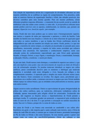 Esta relação de importância advém de a organização de divindades africanas ser uma
maneira simbólica de se codificar as regras do comportamento. Nos preceitos, estão
todas as matrizes básicas da organização familiar e tribal, das atitudes possíveis, dos
diversos caminhos para uma mesma questão. Para um mesmo problema, orixás
diferentes propõem respostas diferentes - e raramente há um acordo social no sentido de
estabelecer uma das saídas como correta e a outra não. A jurisprudência africana nesse
sentido prefere conviver com os opostos, estabelecendo, no máximo, que, perante um
impasse, Ogum faz isso, Iansã faz aquilo , por exemplo.
Assim, Oxalá não tem mais poderes que os outros nem é hierarquicamente superior,
mas merece o respeito de todos por representar o patriarca, o chefe da família. Cada
membro da família tem suas funções e o direito de se inter-relacionar de igual para igual
com todos os outros membros, o que as lendas dos Orixás confirmam através da
independência que cada um mantém em relação aos outros. Oxalá, porém, é o que traz
consigo a memória de outros tempos, as soluções já encontradas no passado para casos
semelhantes, merecendo, portanto, o respeito de todos numa sociedade que cultuava
ativamente seus ancestrais. Ele representa o conhecimento empírico, neste caso
colocado acima do conhecimento especializado que cada Orixá pode apresentar:
Oçanhe, a liturgia; Oxóssi, a caça; Ogum, a metalurgia; Oxum, a maternidade; Iemanjá,
a educação; Omolu, a medicina - e assim por diante.
Se por este lado, Oxalá merece mais destaque, o considerá-lo superior aos outros ( o que
não está implícito como poder, mas sim merecimento de respeito ao título de Orixalá )
veio da colonização européia. Os jesuítas tentavam introduzir os negros nos cultos
católicos, passo considerado decisivo para os mentores e ideólogos que tentavam
adaptá-los à sociedade onde eram obrigados a viver, baseada em códigos a eles
completamente estranhos. A repressão pura e simples era muito eficiente nestes casos,
mas não bastava. Eram constantes as revoltas. Em alguns casos, perceberam que o
sincretismo era a melhor saída, e tentaram convencer os negros que seus Orixás também
tinham espaço na cultura branca, que as entidades eram praticamente as mesmas, apenas
com outros nomes.
Alguns escravos neles acreditaram. Outros se aproveitaram da quase obrigatoriedade da
prática dos cultos católicos, para, ao realizá-los, efetivarem verdadeiros cultos de
Umbanda, apenas mascarados pela religião oficial do colonizador. Esclarecida esta
questão, não negamos as funções únicas e importantíssimas de Oxalá perante a
mitologia ioruba. É o princípio gerador em potencial, o responsável pela existência de
todos os seres do céu e da terra. É o que permite a concepção no sentido masculino do
termo. Sua cor é o branco, porque ela é a soma de todas as cores.
Por causa de Oxalá a cor branca esta associada ao candomblé e aos cultos afro-
brasileiros em geral, e não importa qual o santo cultuado num terreiro, nem o Orixá de
cabeça de cada filho de santo, é comum que se vistam de branco, prestando homenagem
ao Pai de todos os Orixás e dos seres humanos. Se essa mesma, gostar e quiser usar
roupas com as cores do seu ELEDÁ (primeiro Orixá de cabeça) e dos
 