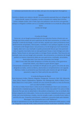 estivesse ajuntando eles com as mãos, até que crie uma liga bem Homogênea.
Rabada
Cozinhe a rabada com cebola e dendê. Em uma panela separada faça um refogado de
cebola dendê, separe 12 quiabos e corte o restante em rodelas bem tirinhas,
junte a rabada cozida. Com o fubá, faça uma polenta e com ela forre uma gamela,
coloque o refogado e enfeite com os 12 quiabos enfiando-os no amalá de cabeça para
baixo.
Lendas de Xangô
A Justiça de Xangô
Certa vez, viu-se Xangô acompanhado de seus exércitos frente a frente com um
inimigo que tinha ordens de seus superiores de não fazer prisioneiros, as ordens era
aniquilar o exército de Xangô, e assim foi feito, aqueles que caiam prisioneiros eram
barbaramente aniquilados, destroçados, mutilados e seus pedaços jogados ao pé da
montanha onde Xangô estava. Isso provocou a ira de Xangô que num movimento
rápido, bate com o seu machado na pedra provocando faíscas que mais pareciam
raios. E quanto mais batia mais os raios ganhavam forças e mais inimigos com eles
abatia. Tantos foram os raios que todos os inimigos foram vencidos. Pela força do seu
machado, mais uma vez Xangô saíra vencedor. Aos prisioneiros, os ministros de Xangô
pediam os mesmo tratamento dado aos seus guerreiros, mutilação, atrocidades,
destruição total. Com isso não concordou com Xangô.
- Não! O meu ódio não pode ultrapassar os limites da justiça, eram guerreiros
cumprindo ordens, seus líderes é quem devem pagar!
E levantando novamente seu machado em direção ao céu, gerou uma série de raios,
dirigindo-os todos, contra os líderes, destruindo-os completamente e em seguida
libertou a todos os prisioneiros que fascinados pela maneira de agir de Xangô,
passaram a segui-lo e fazer parte de seus exércitos.
A Lenda da Riqueza de Obará
Eram dezesseis irmãos, Okaram, Megioko, Etaogunda, Yorossum, Oxé, Odí, Edjioenile,
Ossá, Ofum, Owarin, Edjilaxebora, Ogilaban, Iká, Obetagunda, Alafia e Obará. Entre
todos Obará era o mais pobre, vivendo em uma casinha de palha no meio da floresta,
com sua vida humilde e simples.
Um dia os irmãos foram fazer a visita anual ao babalaô para fazer suas consultas, e
prontamente o babalaô perguntou: Onde está o irmão mais pobre? Os outros irmão
disseram-lhe que avia se adoentado e não poderia comparecer, mas na verdade eles
tinham vergonha do irmão pobre. Como era de costume o babalaô presenteou a cada
irmão com uma lembrança, simples, mas de coração e após a consulta foram todos a
caminho de casa. Enquanto caminhavam, maldiziam o presente dado pelo babalaô,
Morangas? Isso é presente que se dê? Abóboras? .
A noite se aproximava e a casa de Obará estava perto, resolveram então passar a noite
lá. Chegando a casa do irmão, todos entraram e foram muito bem recebidos, Obará
 