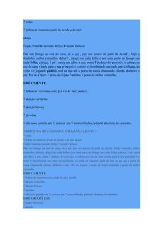 7 velas
7 folhas de mamona padé de dendê e de mel
akaçá
Feijão fradinho torrado Milho Torrado Deburu
Dar um frango ao exú da casa, só o ejé , por um pouco de pàdé de dendê , feijã o
fradinho, milho vermelho, deburú , akaçá em cada folha e por uma parle do frango em
cada folha; cabeça, 1 pé , outra um rabo, a asa, outra 1 pedaço do pescoço, a cabeça na
rua da casa virada para a rua principal e o resto ir distribuindo em cada encruzilhada, na
volta vir jogando pàdéde mel na rua até a porta de cassa chamando cliente, dinheiro e
etc. Por no Ogum 1 prato de feijão fradinho 1 prato de milho vermelho
EBÓ CLIENTE
7 folhas de mamona com; p à d é de mel, dend ê ,
7 akaçás vermelho
7 akaçás branco
7 moedas
1 obi roxo partido em 7, colocar em 7 encruzilhadas pedindo abertura de caminho.
ABERTURA DE CAMINHO ( CHAMAR CLIENTE )
7 velas
7 folhas de mamona Padê de dendê e de mel akaçá
Feijão fradinho torrado Milho Torrado Deburu
Dar um frango ao exú da casa, só o ejé, por um pouco de padê de dendê, feijão fradinho, milho
vermelho, deburú, akaçá em cada folha e por uma parte do frango em cada folha; cabeça, 1 pé, outra
um rabo, a asa, outra 1 pedaço do pescoço, a cabeça na rua da casa virada para a rua principal e o
resto ir distribuindo em cada encruzilhada, na volta vir jogando padê de mel na ma até a porta de
cassa chamando cliente, dinheiro e etc.. Por no Ogum 1 prato de feijão fradinho 1 prato de milho
vermelho
EBO CLIENTE
7 folhas de mamona com; padê de mel, dendê,
7 akaçás vermelho
7 akaçás branco
7 moedas
1 obi roxo partido em 7, colocar em 7 encruzilhadas pedindo abertura de caminho.
EBÓ OKARÃ ESU
7 padès diferente
3 akaçás
 